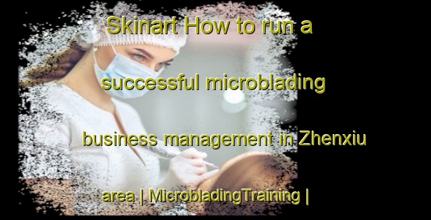 Skinart How to run a successful microblading business management in Zhenxiu area | MicrobladingTraining | MicrobladingClasses | SkinartTraining-China